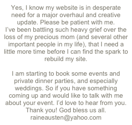 Yes, I know my website is in desperate need for a major overhaul and creative update. Please be patient with me.
I’ve been battling such heavy grief over the loss of my precious mom (and several other important people in my life), that I need a little more time before I can find the spark to rebuild my site. 

I am starting to book some events and private dinner parties, and especially weddings. So if you have something coming up and would like to talk with me about your event. I’d love to hear from you. 
Thank you! God bless us all.
raineausten@yahoo.com