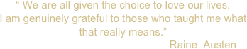 “ We are all given the choice to love our lives. 
I am genuinely grateful to those who taught me what that really means.”  
                                                      Raine  Austen