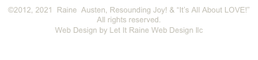 ©2012, 2021 Raine Austen, Resounding Joy! & “It’s All About LOVE!”
All rights reserved.
Web Design by Let It Raine Web Design llc
www.letitraine.com